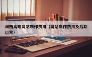 杞县河西高端网站制作费用（网站制作费用及后期运营）