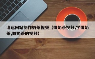 杞县清远网站制作奶茶视频（做奶茶视频,学做奶茶,做奶茶的视频）