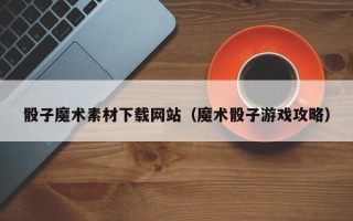 杞县骰子魔术素材下载网站（魔术骰子游戏攻略）